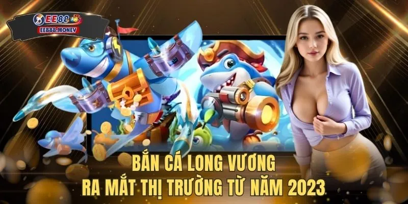 Bắn cá long vương ra mắt thị trường từ năm 2023